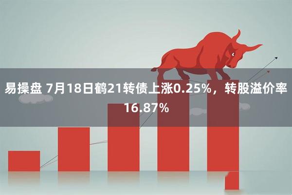 易操盘 7月18日鹤21转债上涨0.25%，转股溢价率16.87%