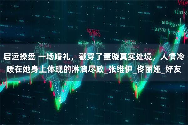 启运操盘 一场婚礼，戳穿了董璇真实处境，人情冷暖在她身上体现的淋漓尽致_张维伊_佟丽娅_好友