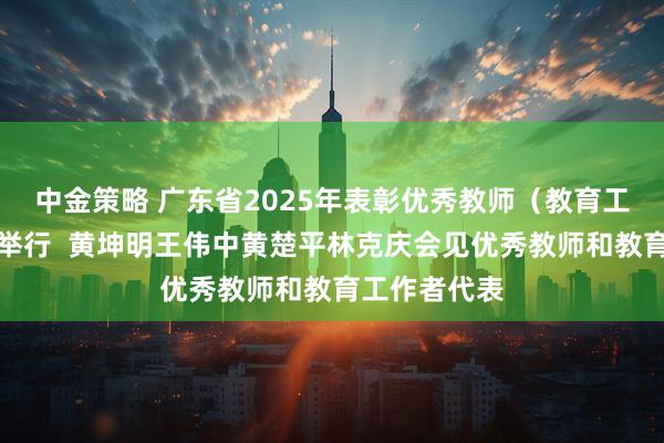 中金策略 广东省2025年表彰优秀教师（教育工作者）大会举行  黄坤明王伟中黄楚平林克庆会见优秀教师和教育工作者代表