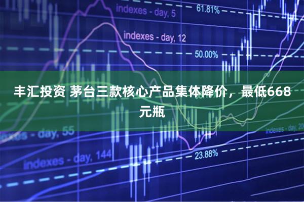 丰汇投资 茅台三款核心产品集体降价，最低668元瓶